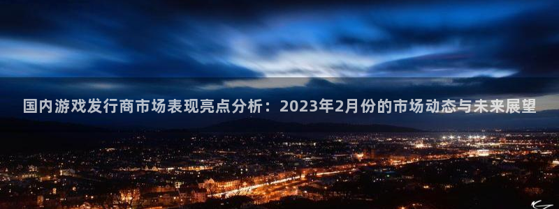 pp电子龙：国内游戏发行商市场表现亮点分析：2023年2月份的市场动态与未来展望